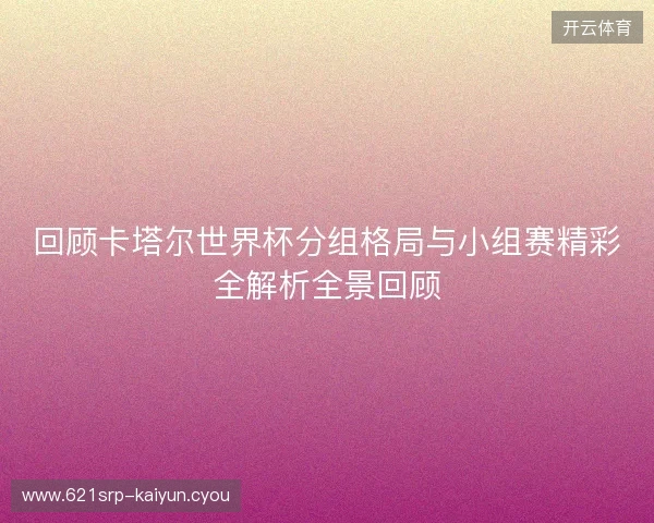 回顾卡塔尔世界杯分组格局与小组赛精彩全解析全景回顾